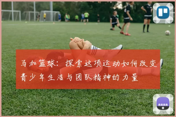 马加篮球：探索这项运动如何改变青少年生活与团队精神的力量