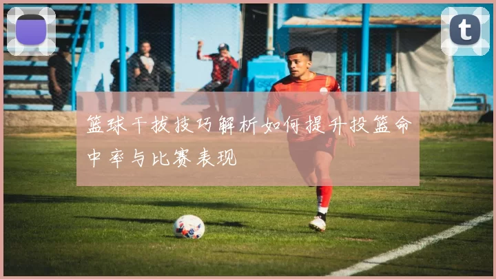 篮球干拔技巧解析如何提升投篮命中率与比赛表现