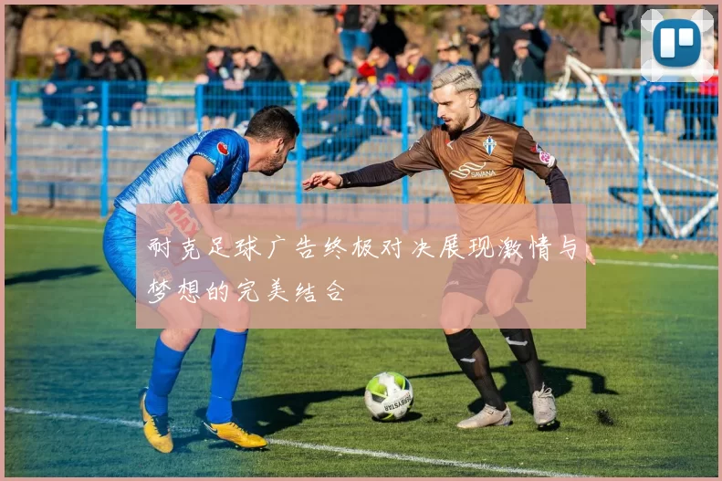 耐克足球广告终极对决展现激情与梦想的完美结合