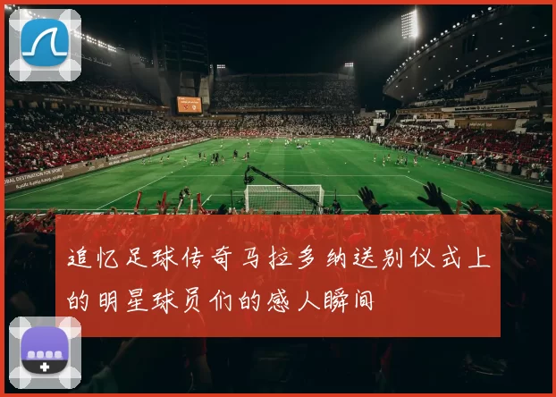 追忆足球传奇马拉多纳送别仪式上的明星球员们的感人瞬间