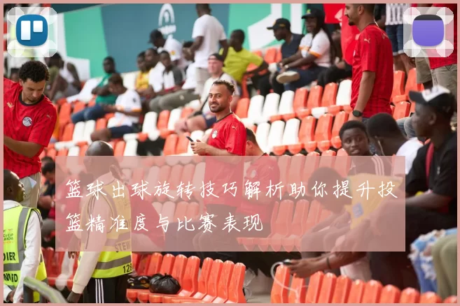 篮球出球旋转技巧解析助你提升投篮精准度与比赛表现
