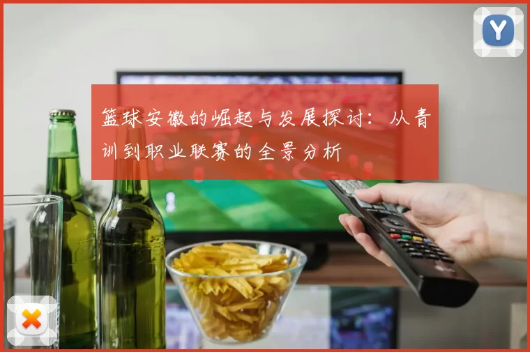 篮球安徽的崛起与发展探讨：从青训到职业联赛的全景分析