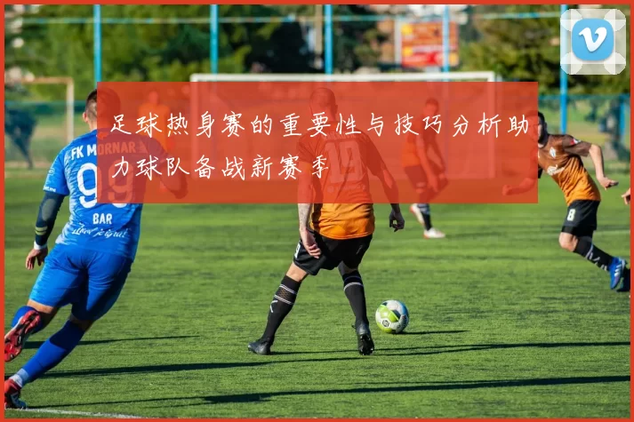 足球热身赛的重要性与技巧分析助力球队备战新赛季